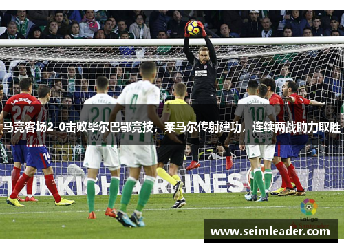 马竞客场2-0击败毕尔巴鄂竞技，莱马尔传射建功，连续两战助力取胜