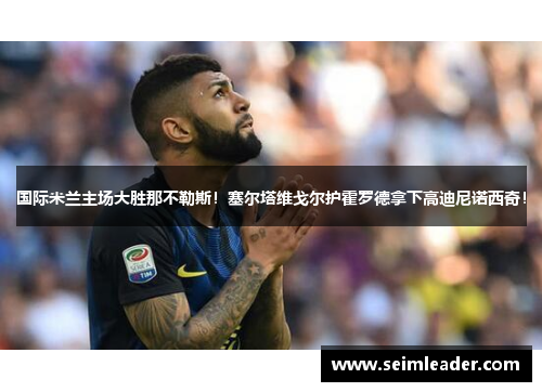 国际米兰主场大胜那不勒斯！塞尔塔维戈尔护霍罗德拿下高迪尼诺西奇！