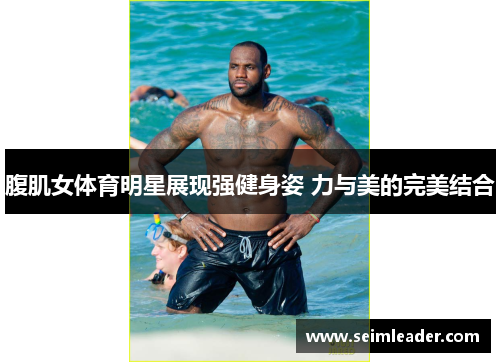 腹肌女体育明星展现强健身姿 力与美的完美结合