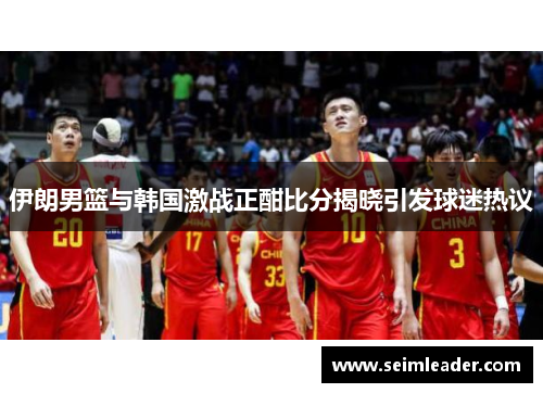 伊朗男篮与韩国激战正酣比分揭晓引发球迷热议