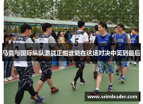 马竞与国际纵队激战正酣谁能在这场对决中笑到最后