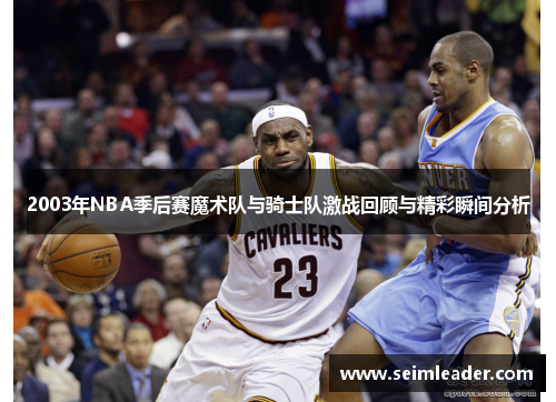 2003年NBA季后赛魔术队与骑士队激战回顾与精彩瞬间分析